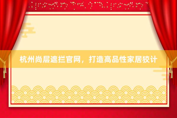 杭州尚层遮拦官网，打造高品性家居狡计